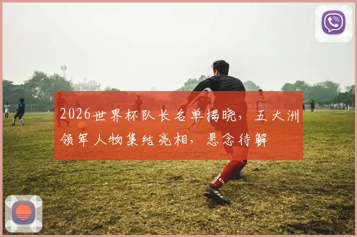 2026世界杯队长名单揭晓，五大洲领军人物集结亮相，悬念待解