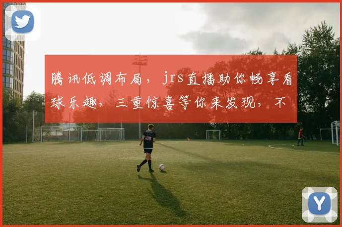 腾讯低调布局，jrs直播助你畅享看球乐趣，三重惊喜等你来发现，不容错过