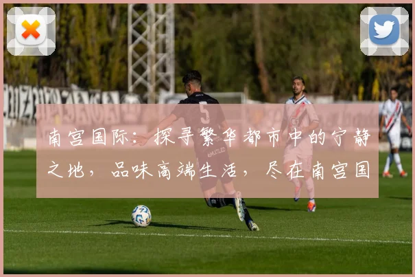 南宫国际：探寻繁华都市中的宁静之地，品味高端生活，尽在南宫国际，宜居首选